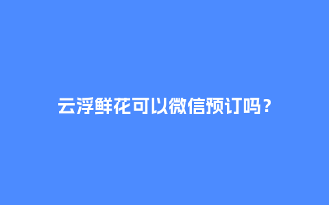 云浮鲜花可以微信预订吗？_https://www.kushangpin.com_送礼知识_第1张