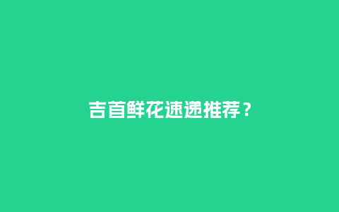 吉首鲜花速递推荐？_https://www.kushangpin.com_送礼知识_第1张