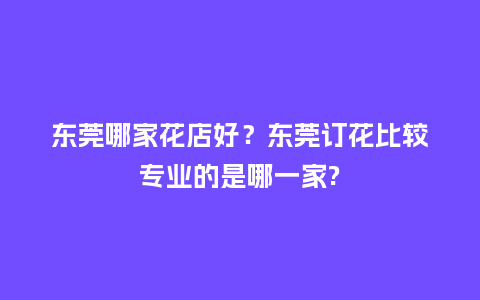 东莞哪家花店好？东莞订花比较专业的是哪一家?_https://www.kushangpin.com_送礼知识_第1张
