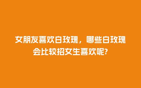 女朋友喜欢白玫瑰,哪些白玫瑰会比较招女生喜欢呢?_送礼知识_第1张_酷尚品 女朋友喜欢白玫瑰,哪些白玫瑰会比较招女生喜欢呢?_https://www.kushangpin.com_送礼知识_第1张