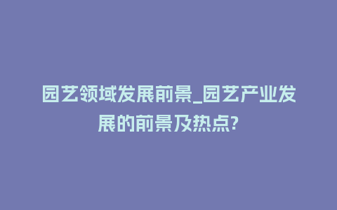 园艺领域发展前景_园艺产业发展的前景及热点?_鲜花知识_第1张_酷尚品 园艺领域发展前景_园艺产业发展的前景及热点?_https://www.kushangpin.com_鲜花知识_第1张