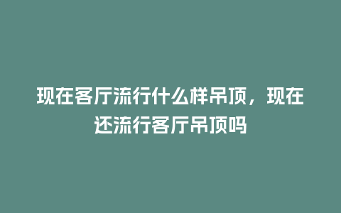 现在客厅流行什么样吊顶，现在还流行客厅吊顶吗_https://www.kushangpin.com_服装百科_第1张