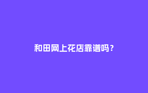 和田网上花店靠谱吗？_http://www.kushangpin.com_送礼知识_第1张