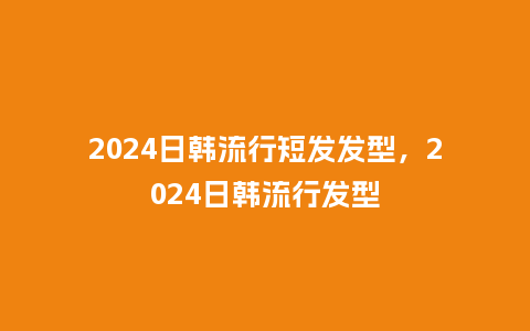 2024日韩流行短发发型,2024日韩流行发型_服装百科_第1张_酷尚品 2024日韩流行短发发型,2024日韩流行发型_https://www.kushangpin.com_服装百科_第1张