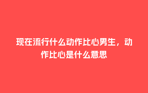 现在流行什么动作比心男生,动作比心是什么意思_服装百科_第1张_酷尚品 现在流行什么动作比心男生,动作比心是什么意思_https://www.kushangpin.com_服装百科_第1张