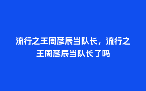 流行之王周彦辰当队长，流行之王周彦辰当队长了吗_https://www.kushangpin.com_服装百科_第1张