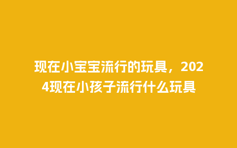 现在小宝宝流行的玩具,2024现在小孩子流行什么玩具_服装百科_第1张_酷尚品 现在小宝宝流行的玩具,2024现在小孩子流行什么玩具_https://www.kushangpin.com_服装百科_第1张