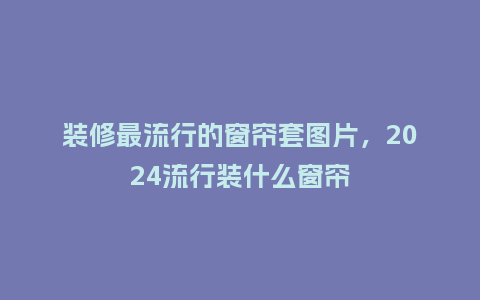 装修最流行的窗帘套图片，2024流行装什么窗帘_https://www.kushangpin.com_服装百科_第1张