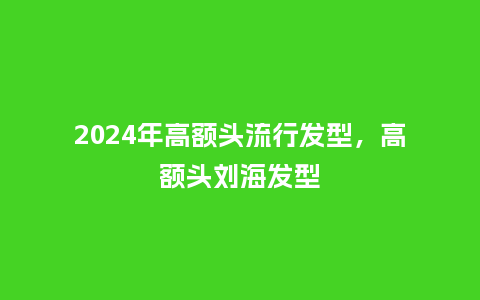 2024年高额头流行发型,高额头刘海发型_服装百科_第1张_酷尚品 2024年高额头流行发型,高额头刘海发型_https://www.kushangpin.com_服装百科_第1张