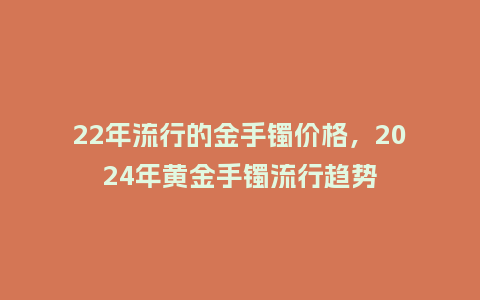 22年流行的金手镯价格,2024年黄金手镯流行趋势_服装百科_第1张_酷尚品 22年流行的金手镯价格,2024年黄金手镯流行趋势_https://www.kushangpin.com_服装百科_第1张