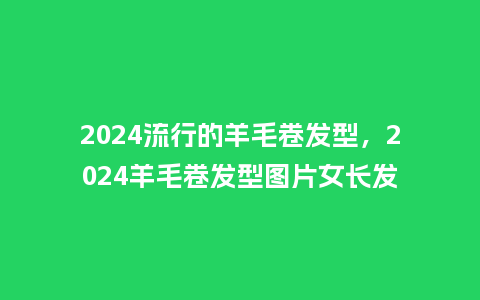 2024流行的羊毛卷发型,2024羊毛卷发型图片女长发_服装百科_第1张_酷尚品 2024流行的羊毛卷发型,2024羊毛卷发型图片女长发_https://www.kushangpin.com_服装百科_第1张