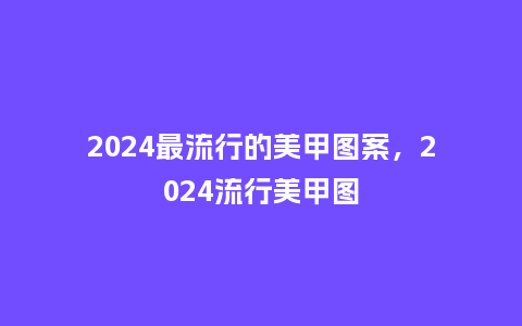 2024最流行的美甲图案,2024流行美甲图_服装百科_第1张_酷尚品 2024最流行的美甲图案,2024流行美甲图_https://www.kushangpin.com_服装百科_第1张