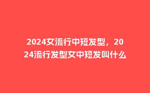 2024女流行中短发型，2024流行发型女中短发叫什么_https://www.kushangpin.com_服装百科_第1张