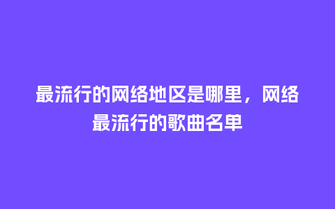 最流行的网络地区是哪里,网络最流行的歌曲名单_服装百科_第1张_酷尚品 最流行的网络地区是哪里,网络最流行的歌曲名单_https://www.kushangpin.com_服装百科_第1张