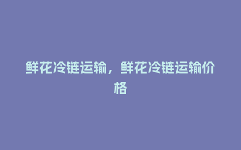 鲜花冷链运输,鲜花冷链运输价格_鲜花知识_第1张_酷尚品 鲜花冷链运输,鲜花冷链运输价格_https://www.kushangpin.com_鲜花知识_第1张