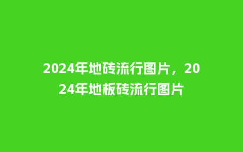 2024年地砖流行图片,2024年地板砖流行图片_服装百科_第1张_酷尚品 2024年地砖流行图片,2024年地板砖流行图片_https://www.kushangpin.com_服装百科_第1张