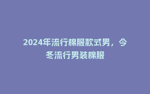 2024年流行棉服款式男,今冬流行男装棉服_服装百科_第1张_酷尚品 2024年流行棉服款式男,今冬流行男装棉服_https://www.kushangpin.com_服装百科_第1张