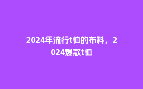2024年流行t恤的布料，2024爆款t恤_https://www.kushangpin.com_服装百科_第1张