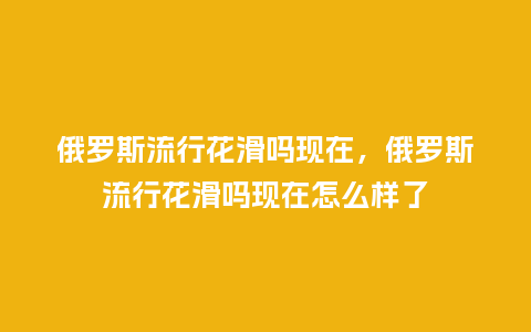 俄罗斯流行花滑吗现在,俄罗斯流行花滑吗现在怎么样了_服装百科_第1张_酷尚品 俄罗斯流行花滑吗现在,俄罗斯流行花滑吗现在怎么样了_https://www.kushangpin.com_服装百科_第1张