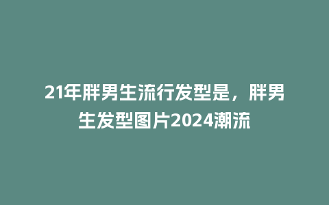 21年胖男生流行发型是,胖男生发型图片2024潮流_服装百科_第1张_酷尚品 21年胖男生流行发型是,胖男生发型图片2024潮流_https://www.kushangpin.com_服装百科_第1张