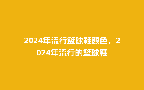 2024年流行篮球鞋颜色，2024年流行的篮球鞋_https://www.kushangpin.com_服装百科_第1张