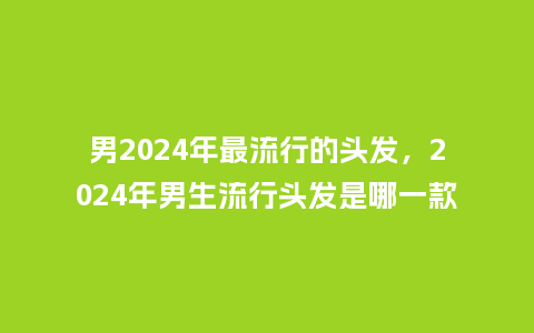 男2024年最流行的头发,2024年男生流行头发是哪一款_服装百科_第1张_酷尚品 男2024年最流行的头发,2024年男生流行头发是哪一款_https://www.kushangpin.com_服装百科_第1张