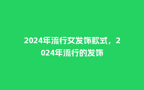 2024年流行女发饰款式,2024年流行的发饰_服装百科_第1张_酷尚品 2024年流行女发饰款式,2024年流行的发饰_https://www.kushangpin.com_服装百科_第1张