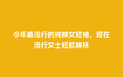 今年最流行的纯棉女短袖,现在流行女士短款棉袄_服装百科_第1张_酷尚品 今年最流行的纯棉女短袖,现在流行女士短款棉袄_https://www.kushangpin.com_服装百科_第1张