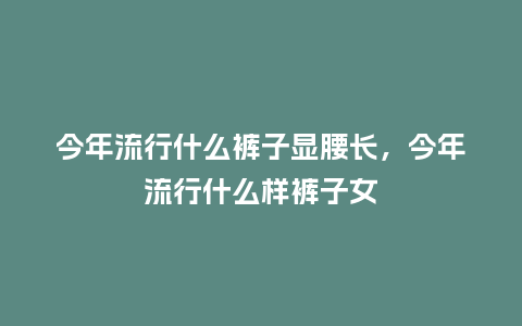 今年流行什么裤子显腰长,今年流行什么样裤子女_服装百科_第1张_酷尚品 今年流行什么裤子显腰长,今年流行什么样裤子女_https://www.kushangpin.com_服装百科_第1张