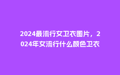 2024最流行女卫衣图片,2024年女流行什么颜色卫衣_服装百科_第1张_酷尚品 2024最流行女卫衣图片,2024年女流行什么颜色卫衣_https://www.kushangpin.com_服装百科_第1张