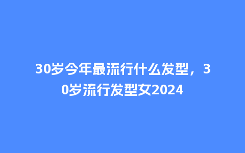 30岁今年最流行什么发型，30岁流行发型女2024_https://www.kushangpin.com_服装百科_第1张