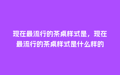 现在最流行的茶桌样式是,现在最流行的茶桌样式是什么样的_服装百科_第1张_酷尚品 现在最流行的茶桌样式是,现在最流行的茶桌样式是什么样的_https://www.kushangpin.com_服装百科_第1张