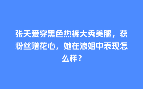 张天爱穿黑色热裤大秀美腿,获粉丝赠花心,她在浪姐中表现怎么样?_服装百科_第1张_酷尚品 张天爱穿黑色热裤大秀美腿,获粉丝赠花心,她在浪姐中表现怎么样?_https://www.kushangpin.com_服装百科_第1张