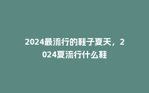 2024最流行的鞋子夏天,2024夏流行什么鞋_服装百科_第1张_酷尚品 2024最流行的鞋子夏天,2024夏流行什么鞋_https://www.kushangpin.com_服装百科_第1张