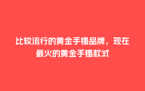 比较流行的黄金手镯品牌,现在最火的黄金手镯款式_服装百科_第1张_酷尚品 比较流行的黄金手镯品牌,现在最火的黄金手镯款式_https://www.kushangpin.com_服装百科_第1张
