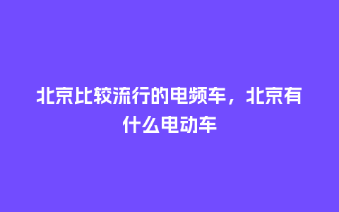 北京比较流行的电频车,北京有什么电动车_服装百科_第1张_酷尚品 北京比较流行的电频车,北京有什么电动车_https://www.kushangpin.com_服装百科_第1张