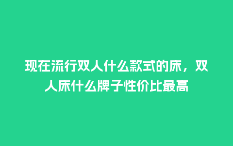 现在流行双人什么款式的床,双人床什么牌子性价比最高_服装百科_第1张_酷尚品 现在流行双人什么款式的床,双人床什么牌子性价比最高_https://www.kushangpin.com_服装百科_第1张