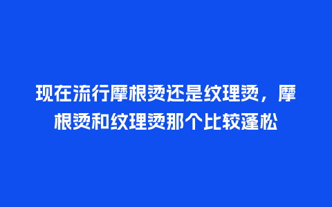 现在流行摩根烫还是纹理烫,摩根烫和纹理烫那个比较蓬松_服装百科_第1张_酷尚品 现在流行摩根烫还是纹理烫,摩根烫和纹理烫那个比较蓬松_https://www.kushangpin.com_服装百科_第1张