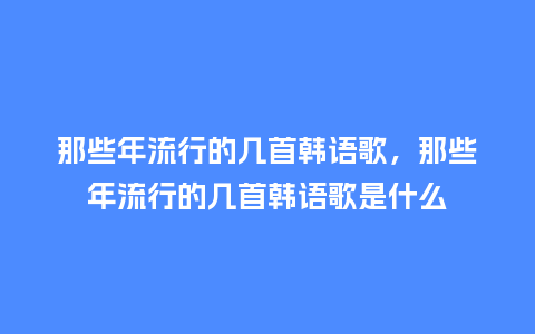 那些年流行的几首韩语歌,那些年流行的几首韩语歌是什么_服装百科_第1张_酷尚品 那些年流行的几首韩语歌,那些年流行的几首韩语歌是什么_https://www.kushangpin.com_服装百科_第1张