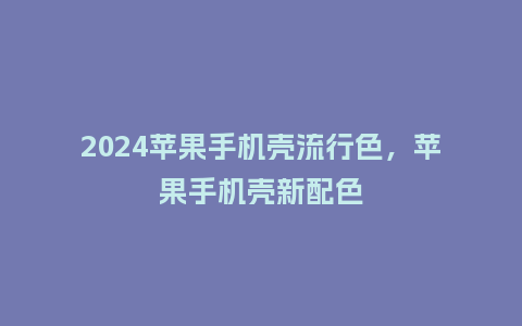 2024苹果手机壳流行色，苹果手机壳新配色_https://www.kushangpin.com_服装百科_第1张