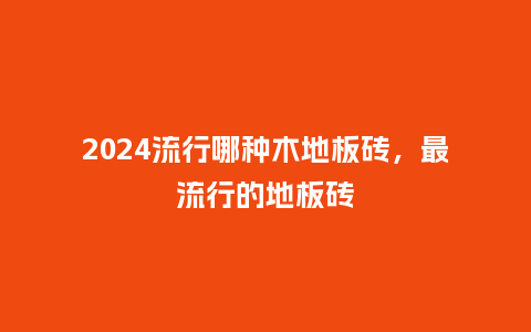 2024流行哪种木地板砖,最流行的地板砖_服装百科_第1张_酷尚品 2024流行哪种木地板砖,最流行的地板砖_https://www.kushangpin.com_服装百科_第1张