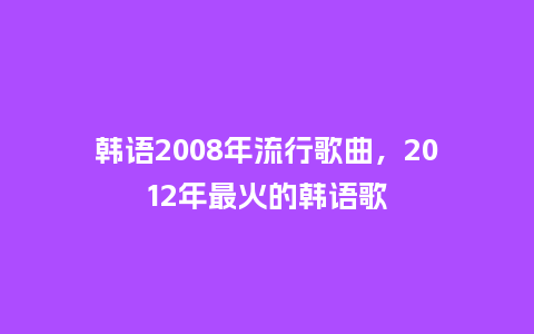 韩语2008年流行歌曲，2012年最火的韩语歌_https://www.kushangpin.com_服装百科_第1张