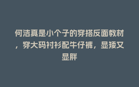 何洁真是小个子的穿搭反面教材,穿大码衬衫配牛仔裤,显矮又显胖_服装百科_第1张_酷尚品 何洁真是小个子的穿搭反面教材,穿大码衬衫配牛仔裤,显矮又显胖_https://www.kushangpin.com_服装百科_第1张