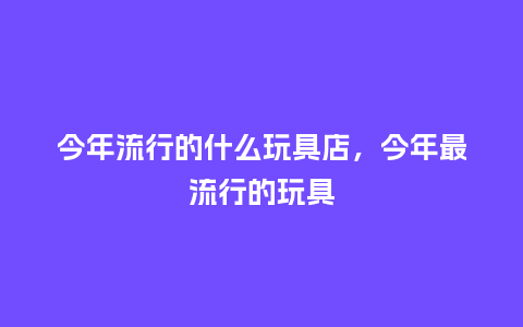 今年流行的什么玩具店,今年最流行的玩具_服装百科_第1张_酷尚品 今年流行的什么玩具店,今年最流行的玩具_https://www.kushangpin.com_服装百科_第1张