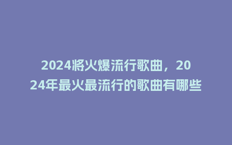 2024将火爆流行歌曲,2024年最火最流行的歌曲有哪些_服装百科_第1张_酷尚品 2024将火爆流行歌曲,2024年最火最流行的歌曲有哪些_https://www.kushangpin.com_服装百科_第1张