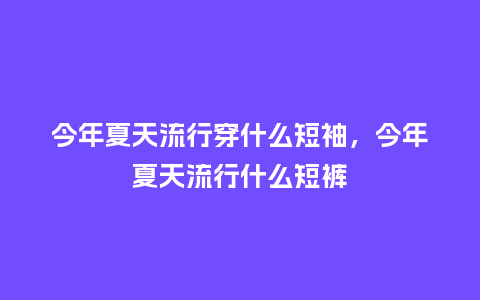 今年夏天流行穿什么短袖,今年夏天流行什么短裤_服装百科_第1张_酷尚品 今年夏天流行穿什么短袖,今年夏天流行什么短裤_https://www.kushangpin.com_服装百科_第1张