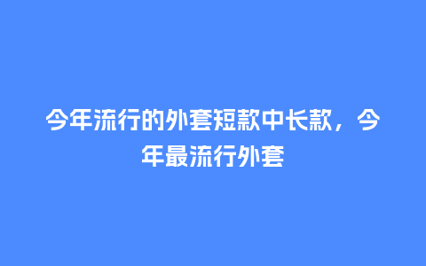今年流行的外套短款中长款,今年最流行外套_服装百科_第1张_酷尚品 今年流行的外套短款中长款,今年最流行外套_https://www.kushangpin.com_服装百科_第1张