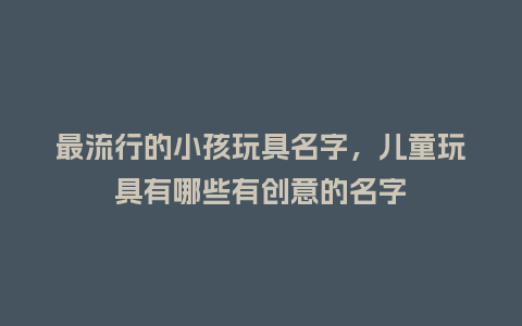 最流行的小孩玩具名字,儿童玩具有哪些有创意的名字_服装百科_第1张_酷尚品 最流行的小孩玩具名字,儿童玩具有哪些有创意的名字_https://www.kushangpin.com_服装百科_第1张