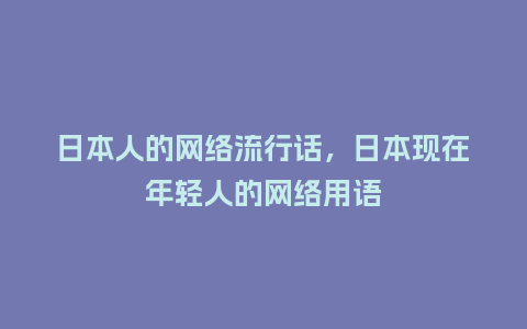 日本人的网络流行话,日本现在年轻人的网络用语_服装百科_第1张_酷尚品 日本人的网络流行话,日本现在年轻人的网络用语_https://www.kushangpin.com_服装百科_第1张