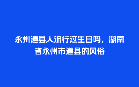 永州道县人流行过生日吗，湖南省永州市道县的风俗_https://www.kushangpin.com_服装百科_第1张